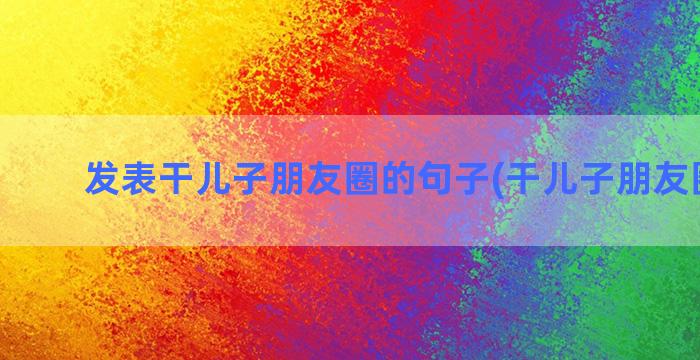 发表干儿子朋友圈的句子(干儿子朋友圈文案)